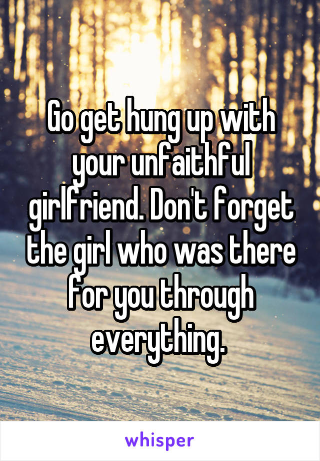 Go get hung up with your unfaithful girlfriend. Don't forget the girl who was there for you through everything. 