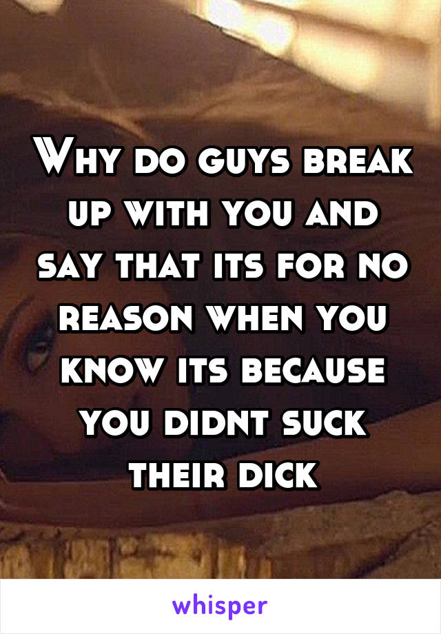 Why do guys break up with you and say that its for no reason when you know its because you didnt suck their dick