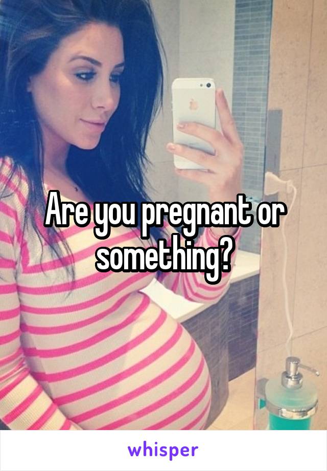Are you pregnant or something?