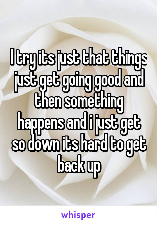I try its just that things just get going good and then something happens and i just get so down its hard to get back up