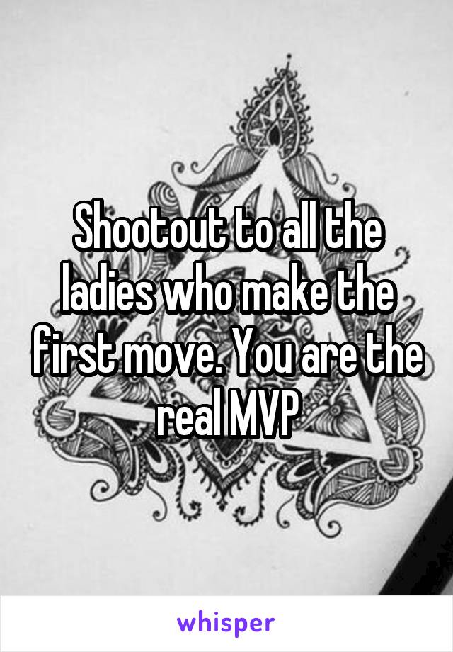 Shootout to all the ladies who make the first move. You are the real MVP