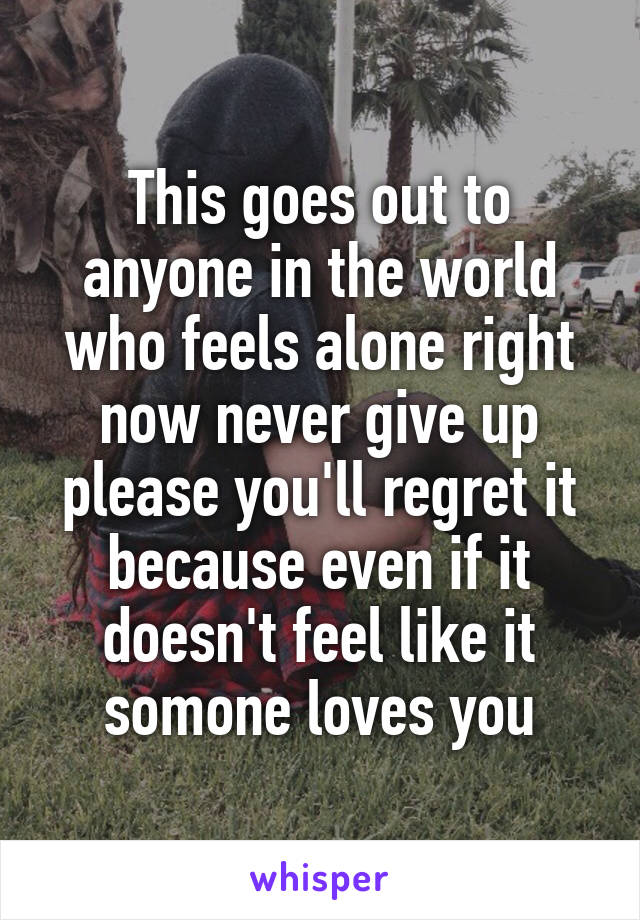 This goes out to anyone in the world who feels alone right now never give up please you'll regret it because even if it doesn't feel like it somone loves you