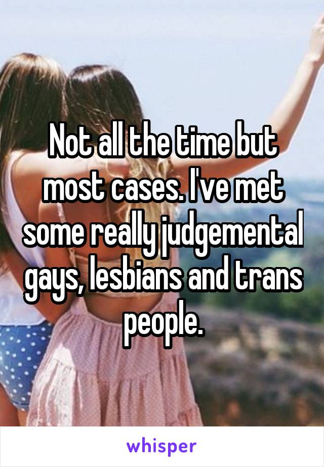 Not all the time but most cases. I've met some really judgemental gays, lesbians and trans people.