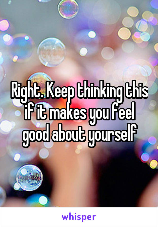 Right. Keep thinking this if it makes you feel good about yourself