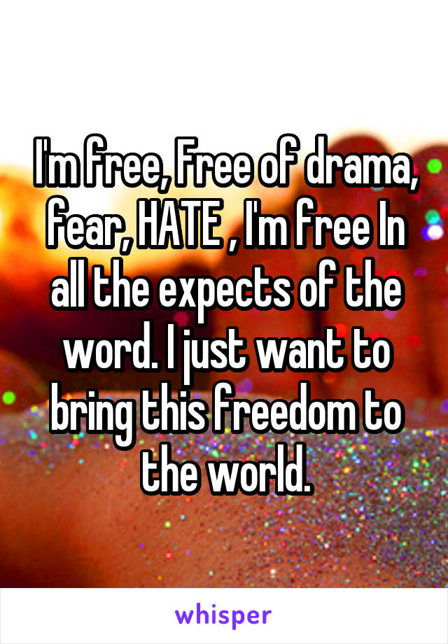 I'm free, Free of drama, fear, HATE , I'm free In all the expects of the word. I just want to bring this freedom to the world.