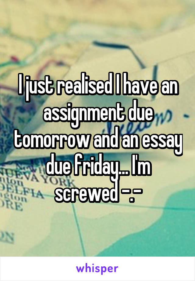 I just realised I have an assignment due tomorrow and an essay due friday... I'm screwed -.-