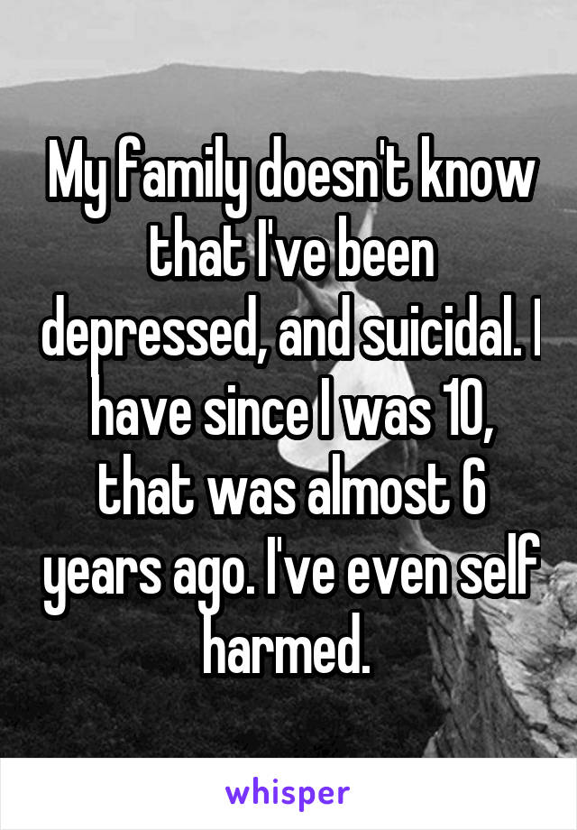 My family doesn't know that I've been depressed, and suicidal. I have since I was 10, that was almost 6 years ago. I've even self harmed. 