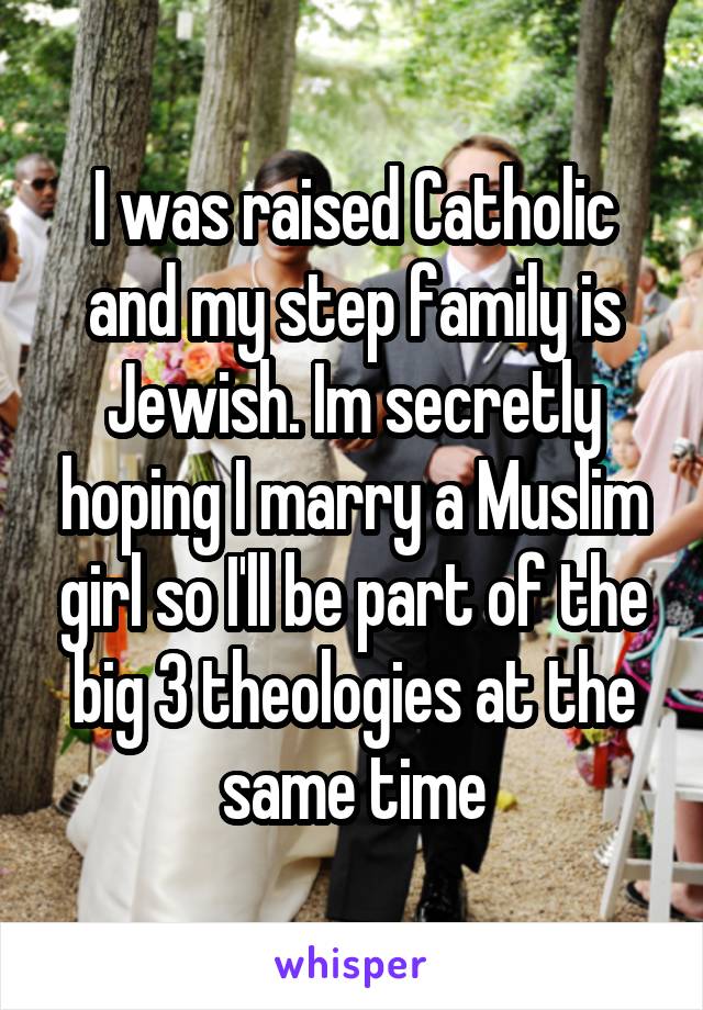 I was raised Catholic and my step family is Jewish. Im secretly hoping I marry a Muslim girl so I'll be part of the big 3 theologies at the same time