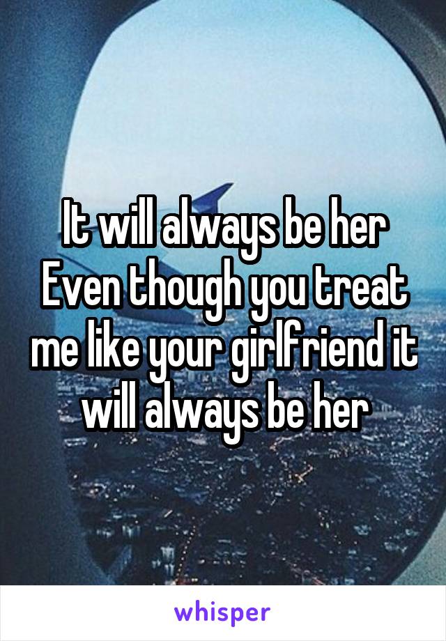 It will always be her Even though you treat me like your girlfriend it will always be her