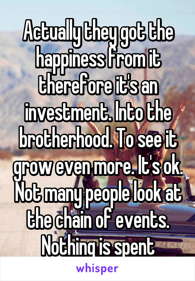 Actually they got the happiness from it therefore it's an investment. Into the brotherhood. To see it grow even more. It's ok. Not many people look at the chain of events. Nothing is spent