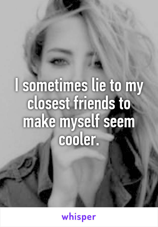 I sometimes lie to my closest friends to make myself seem cooler.