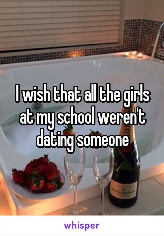 I wish that all the girls at my school weren't dating someone