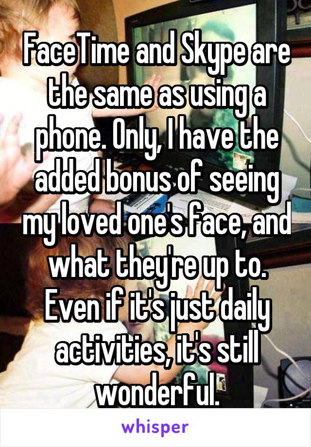 FaceTime and Skype are the same as using a phone. Only, I have the added bonus of seeing my loved one's face, and what they're up to. Even if it's just daily activities, it's still wonderful.