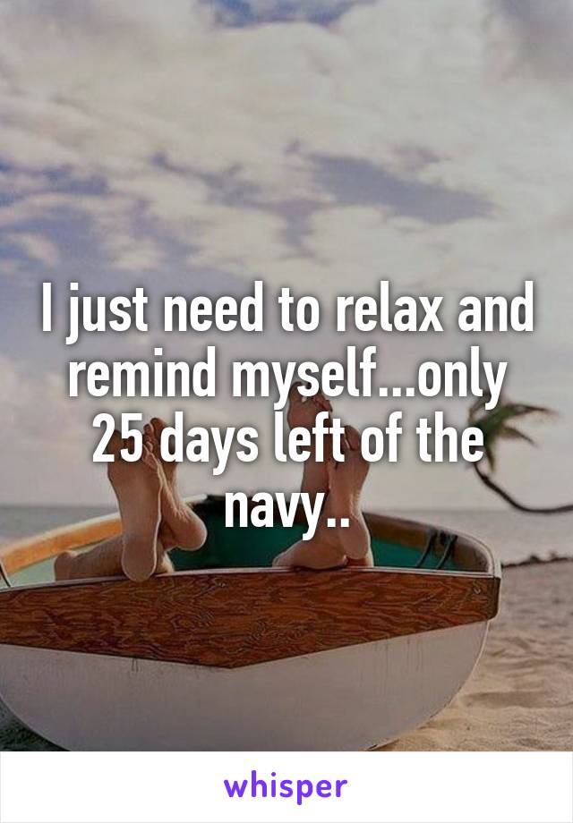 I just need to relax and remind myself...only 25 days left of the navy..