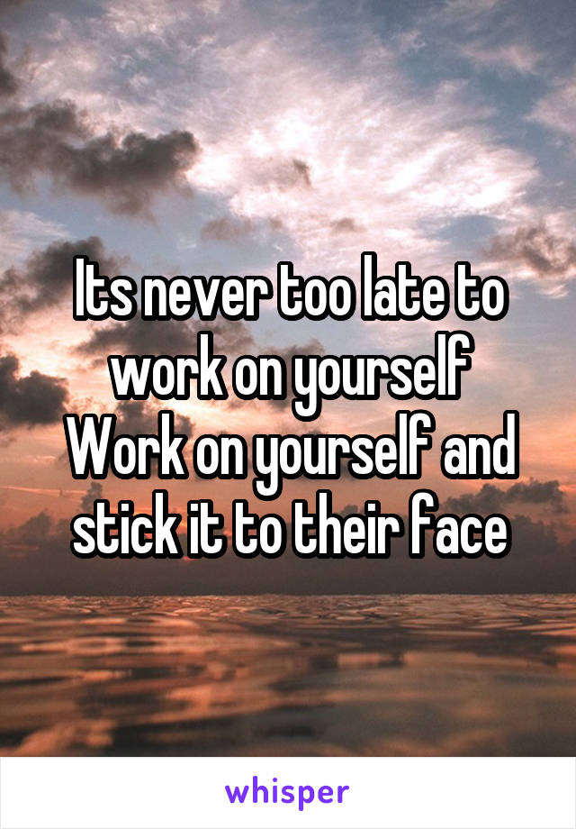 Its never too late to work on yourself
Work on yourself and stick it to their face