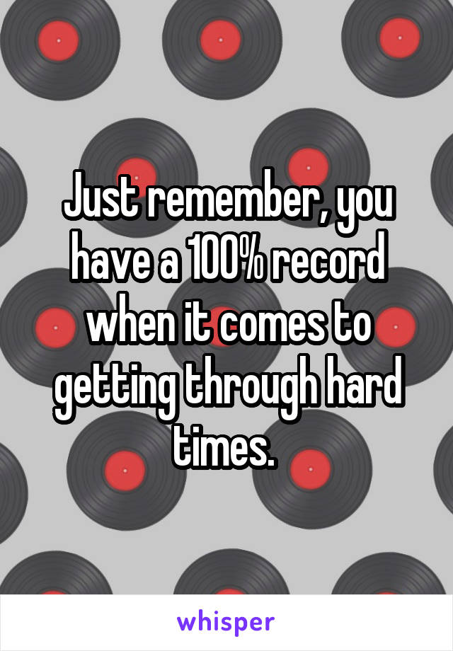 Just remember, you have a 100% record when it comes to getting through hard times. 