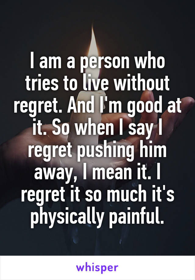 I am a person who tries to live without regret. And I'm good at it. So when I say I regret pushing him away, I mean it. I regret it so much it's physically painful.