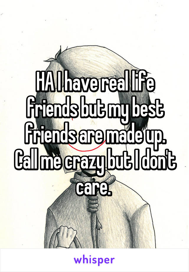HA I have real life friends but my best friends are made up. Call me crazy but I don't care. 