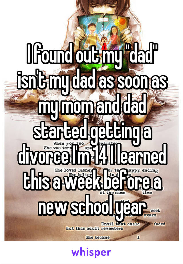 I found out my "dad" isn't my dad as soon as my mom and dad started getting a divorce I'm 14 I learned this a week before a new school year