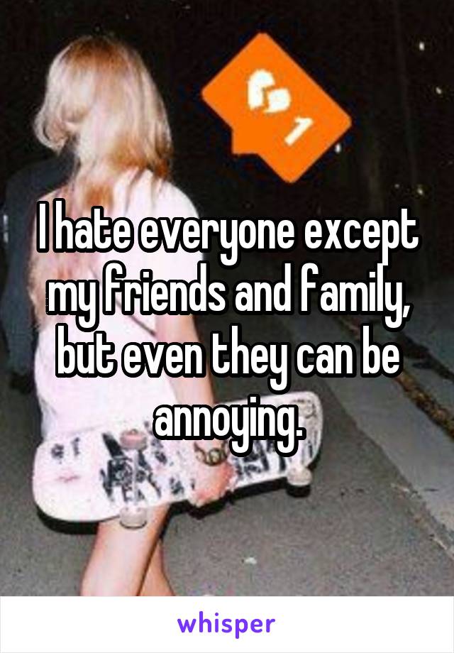 I hate everyone except my friends and family, but even they can be annoying.