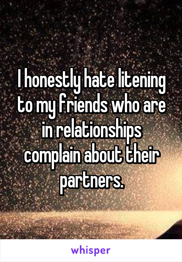 I honestly hate litening to my friends who are in relationships complain about their partners.