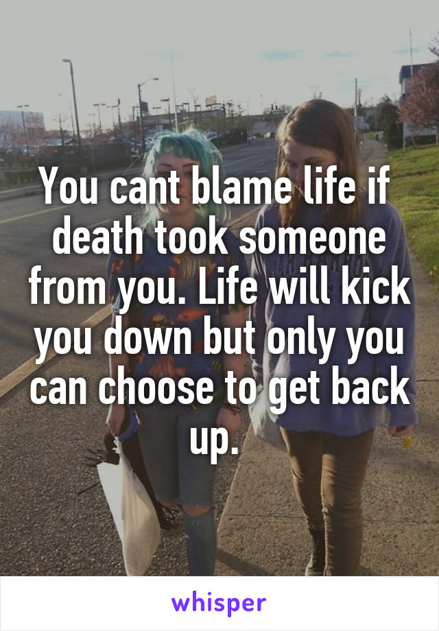 You cant blame life if  death took someone from you. Life will kick you down but only you can choose to get back up. 