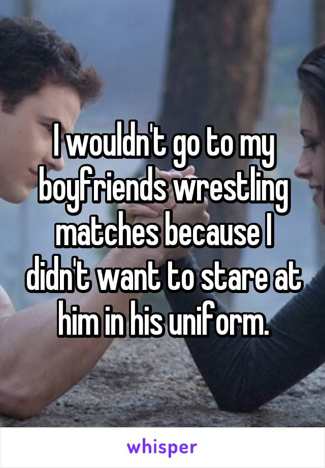 I wouldn't go to my boyfriends wrestling matches because I didn't want to stare at him in his uniform.
