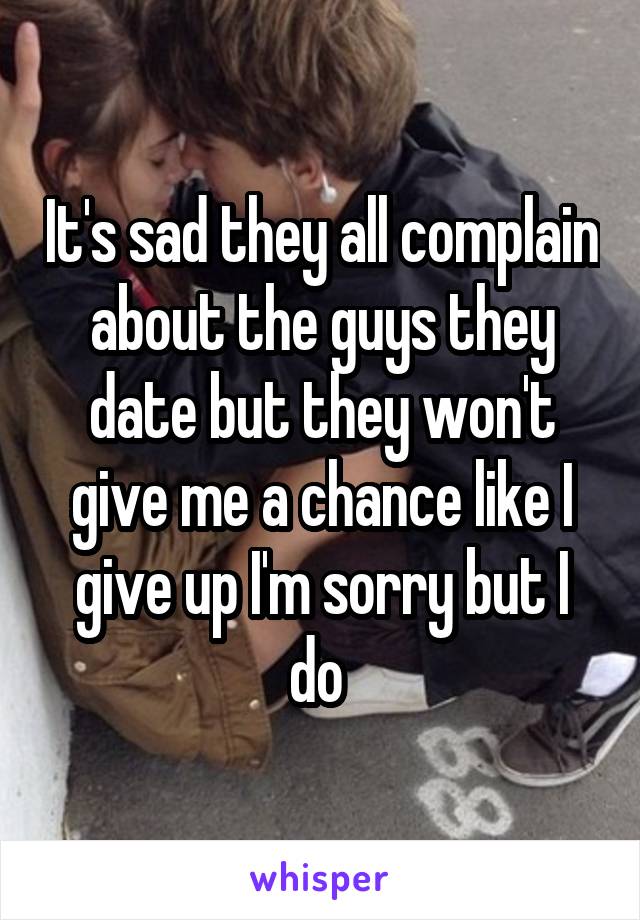 It's sad they all complain about the guys they date but they won't give me a chance like I give up I'm sorry but I do 