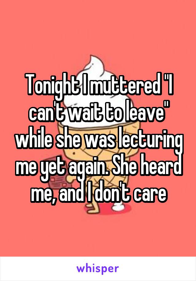 Tonight I muttered "I can't wait to leave" while she was lecturing me yet again. She heard me, and I don't care