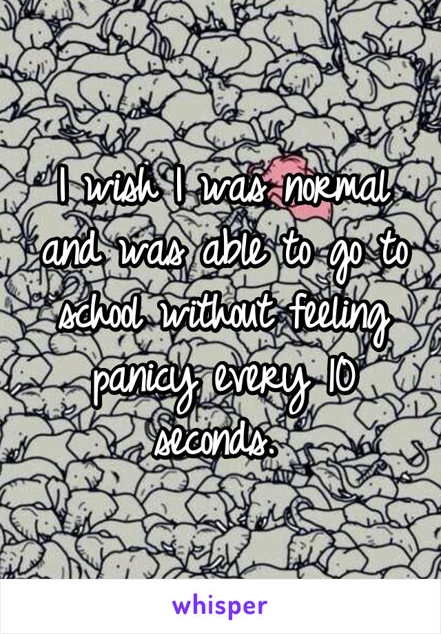 I wish I was normal and was able to go to school without feeling panicy every 10 seconds. 