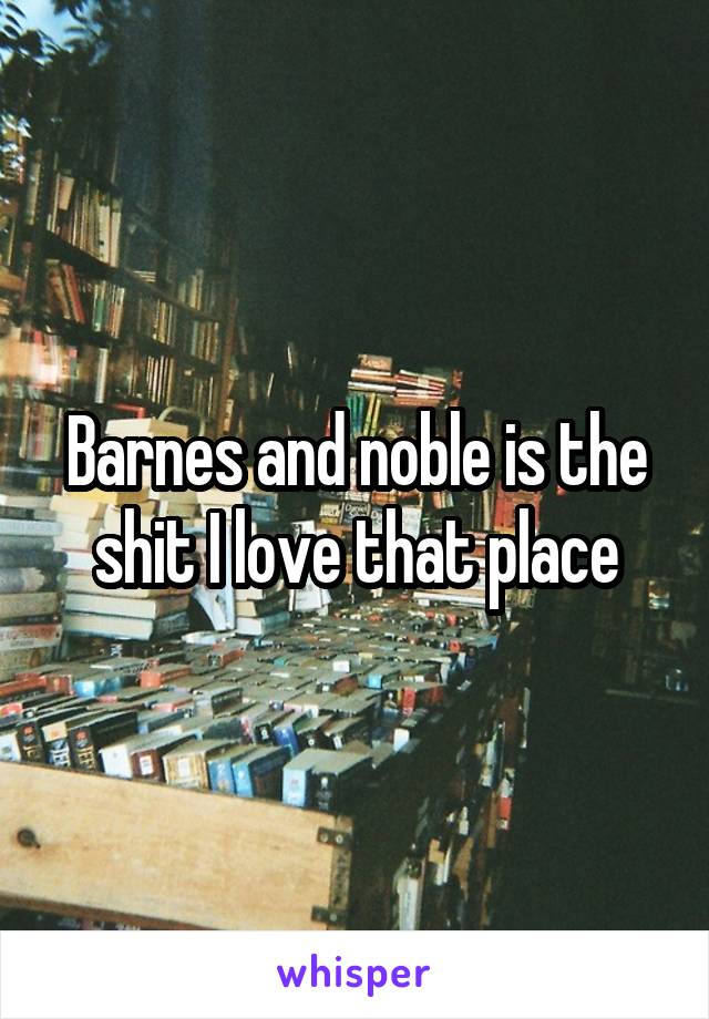 Barnes and noble is the shit I love that place