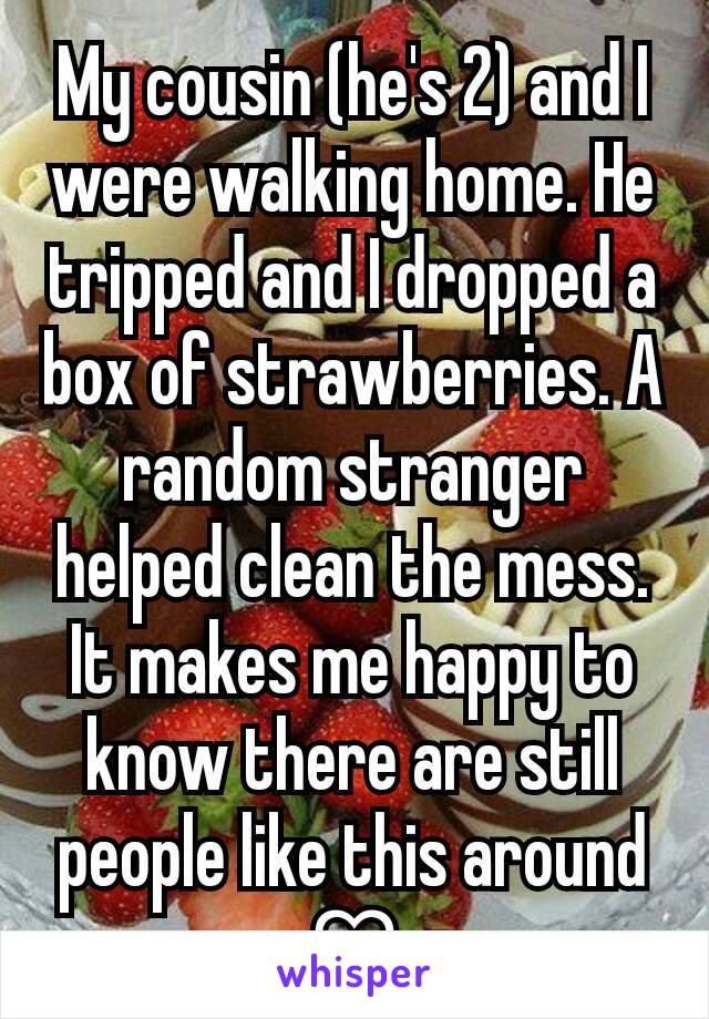 My cousin (he's 2) and I were walking home. He tripped and I dropped a box of strawberries. A random stranger helped clean the mess. It makes me happy to know there are still people like this around ♡