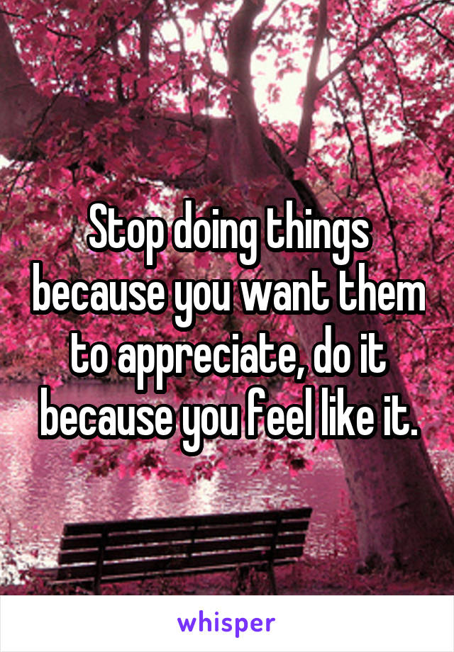 Stop doing things because you want them to appreciate, do it because you feel like it.