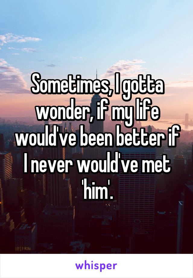 Sometimes, I gotta wonder, if my life would've been better if I never would've met 'him'.