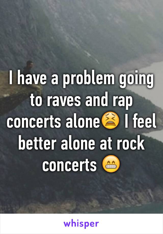 I have a problem going to raves and rap concerts alone😫 I feel better alone at rock concerts 😁