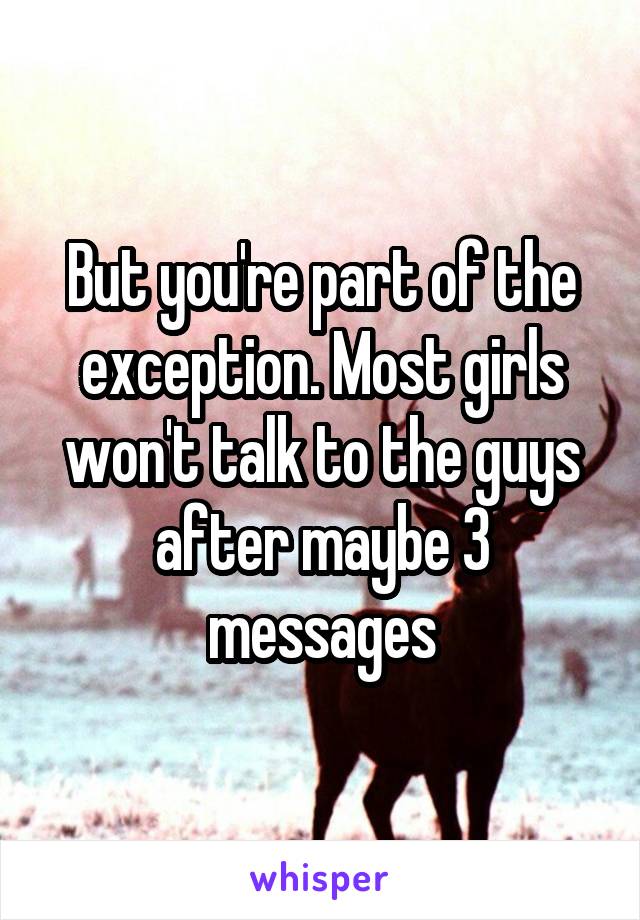 But you're part of the exception. Most girls won't talk to the guys after maybe 3 messages