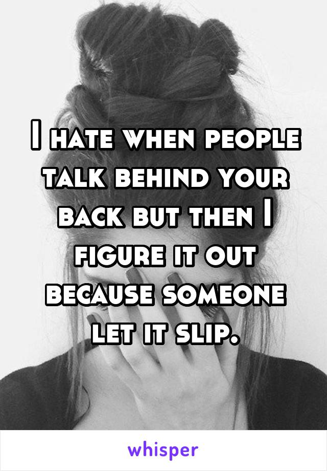 I hate when people talk behind your back but then I figure it out because someone let it slip.