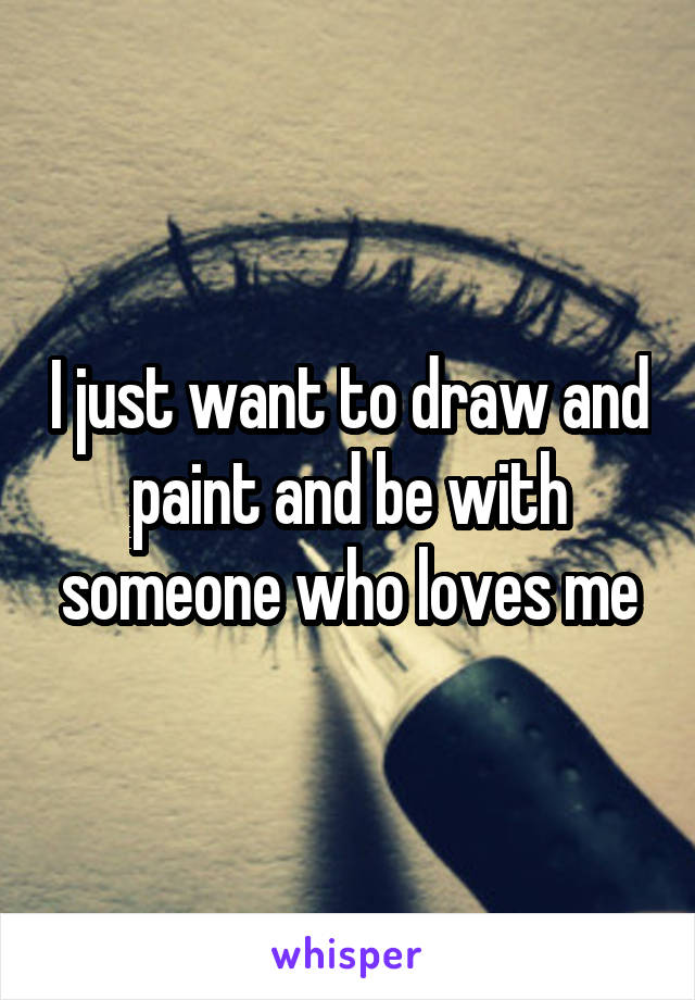 I just want to draw and paint and be with someone who loves me