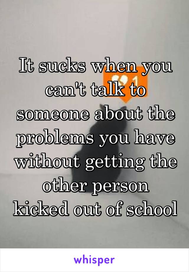 It sucks when you can't talk to someone about the problems you have without getting the other person kicked out of school