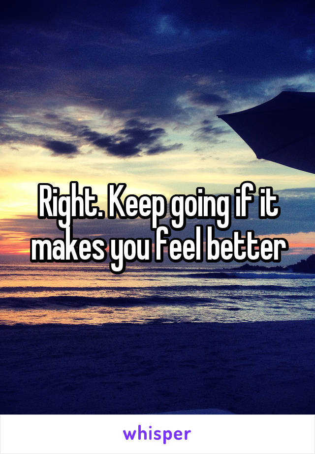 Right. Keep going if it makes you feel better