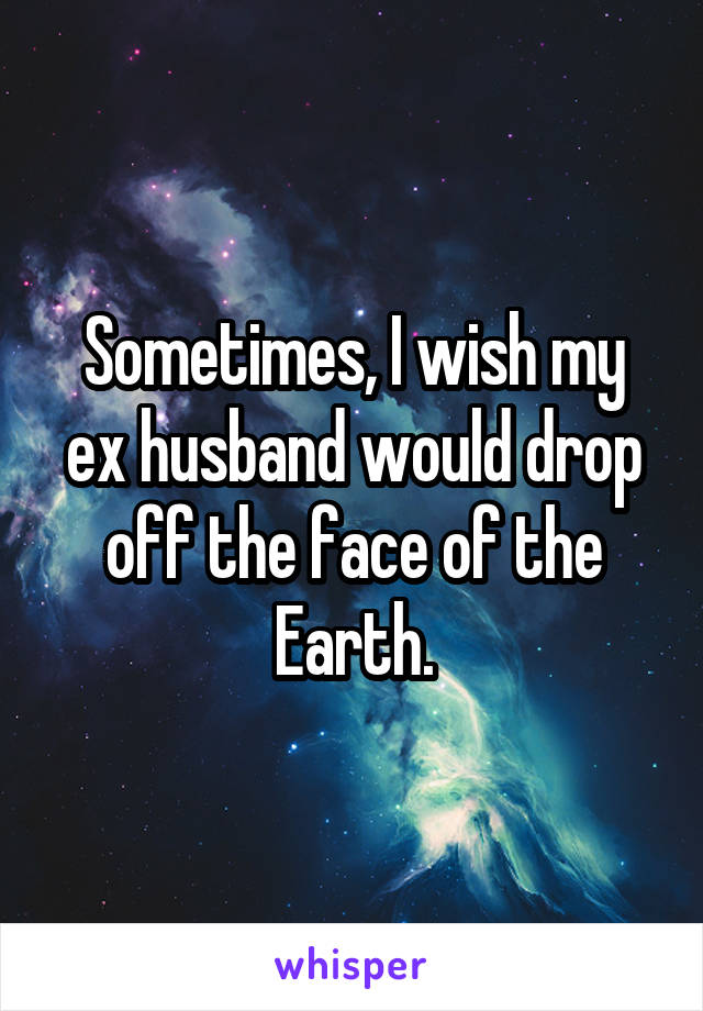 Sometimes, I wish my ex husband would drop off the face of the Earth.