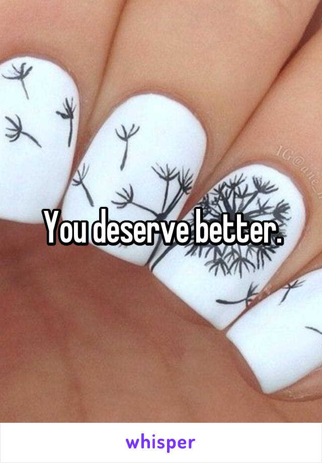 You deserve better.