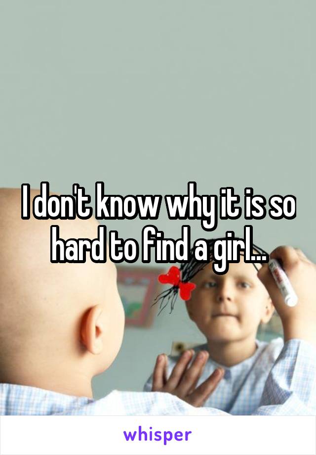 I don't know why it is so hard to find a girl...