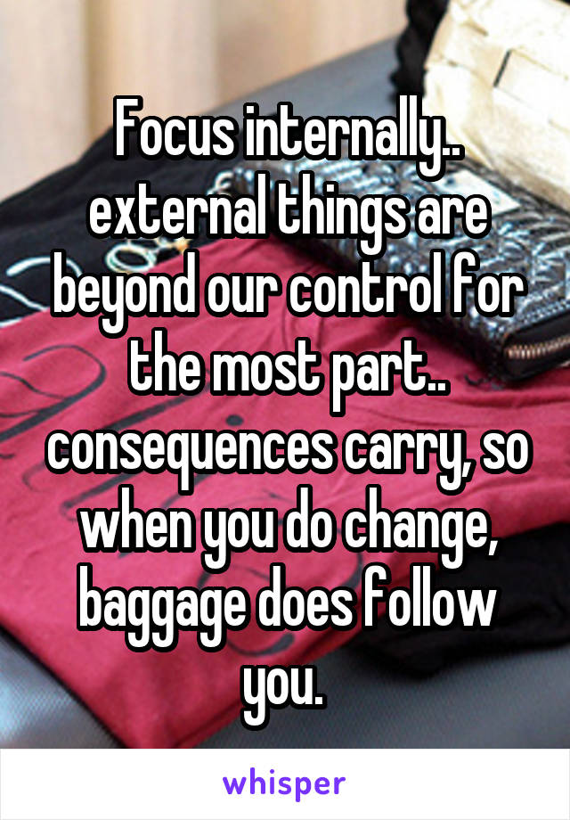 Focus internally.. external things are beyond our control for the most part.. consequences carry, so when you do change, baggage does follow you. 