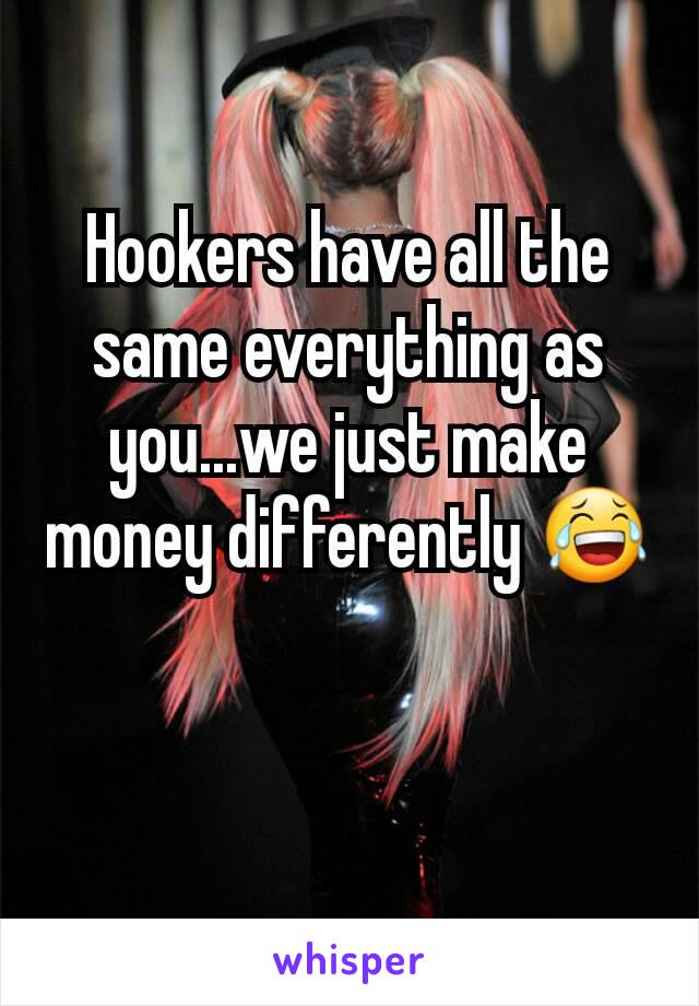 Hookers have all the same everything as you...we just make money differently 😂