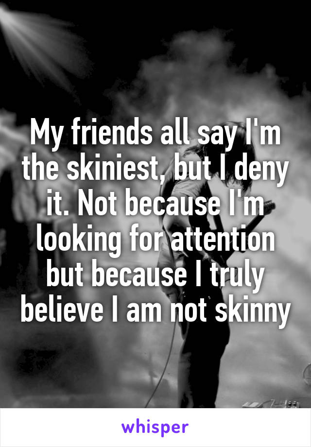 My friends all say I'm the skiniest, but I deny it. Not because I'm looking for attention but because I truly believe I am not skinny