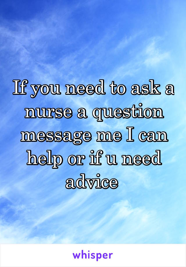 If you need to ask a nurse a question message me I can help or if u need advice 