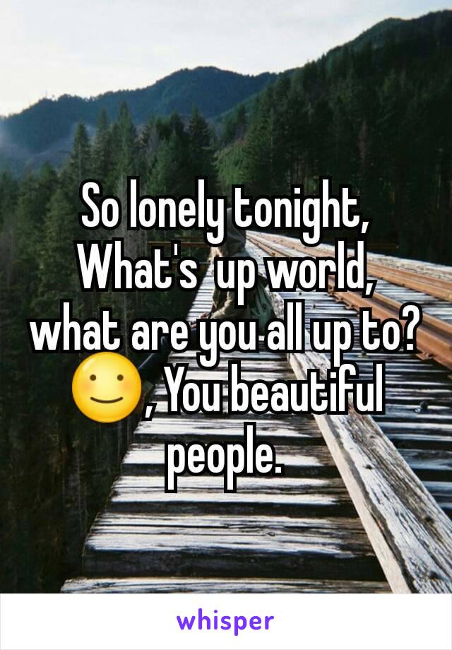 So lonely tonight, What's  up world, what are you all up to? ☺, You beautiful people.