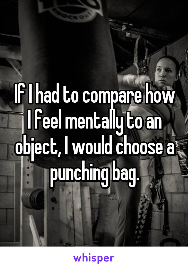 If I had to compare how I feel mentally to an object, I would choose a punching bag.