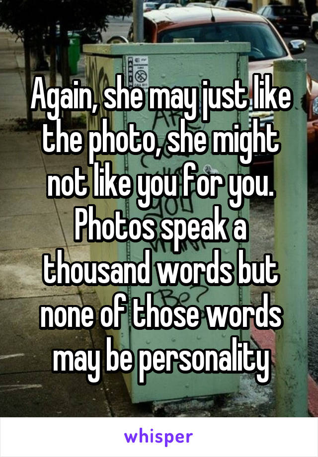 Again, she may just like the photo, she might not like you for you. Photos speak a thousand words but none of those words may be personality